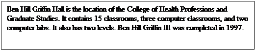 Text Box: Ben Hill Griffin Hall is the location of the College of Health Professions and Graduate Studies. It contains 15 classrooms, three computer classrooms, and two computer labs. It also has two levels. Ben Hill Griffin III was completed in 1997.
