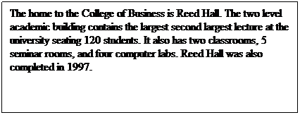 Text Box: The home to the College of Business is Reed Hall. The two level academic building contains the largest second largest lecture at the university seating 120 students. It also has two classrooms, 5 seminar rooms, and four computer labs. Reed Hall was also completed in 1997.
 
